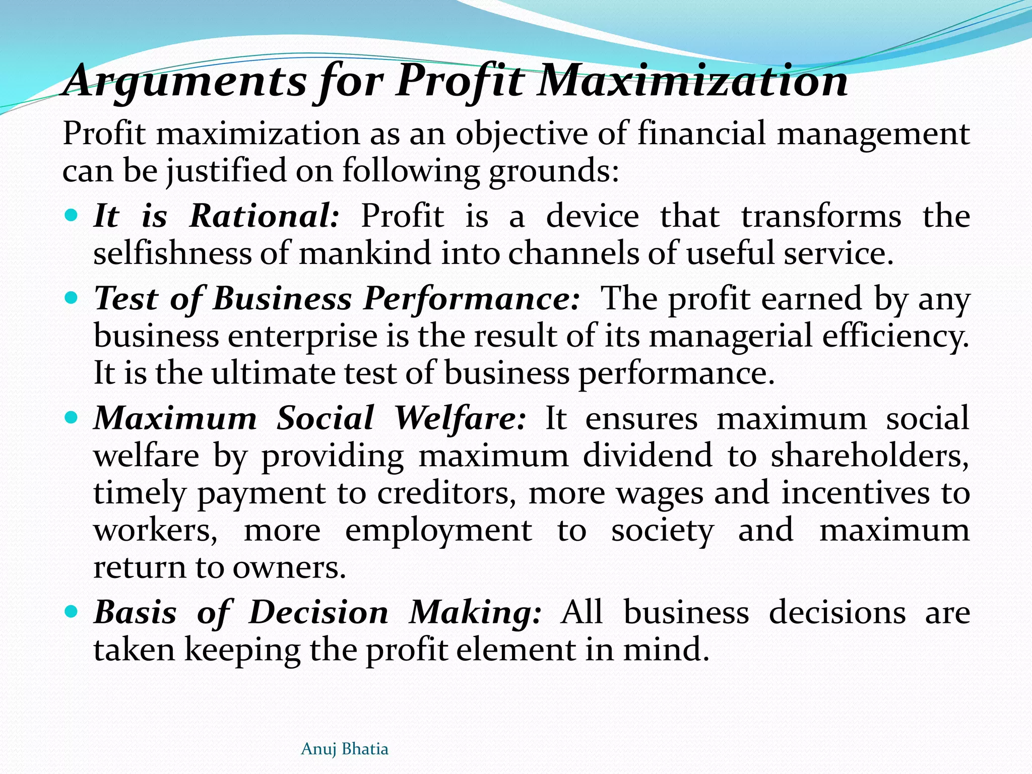 Arguments for Profit Maximization
Profit maximization as an objective of financial management
can be justified on following grounds:
 It is Rational: Profit is a device that transforms the
selfishness of mankind into channels of useful service.
 Test of Business Performance: The profit earned by any
business enterprise is the result of its managerial efficiency.
It is the ultimate test of business performance.
 Maximum Social Welfare: It ensures maximum social
welfare by providing maximum dividend to shareholders,
timely payment to creditors, more wages and incentives to
workers, more employment to society and maximum
return to owners.
 Basis of Decision Making: All business decisions are
taken keeping the profit element in mind.
Anuj Bhatia
 