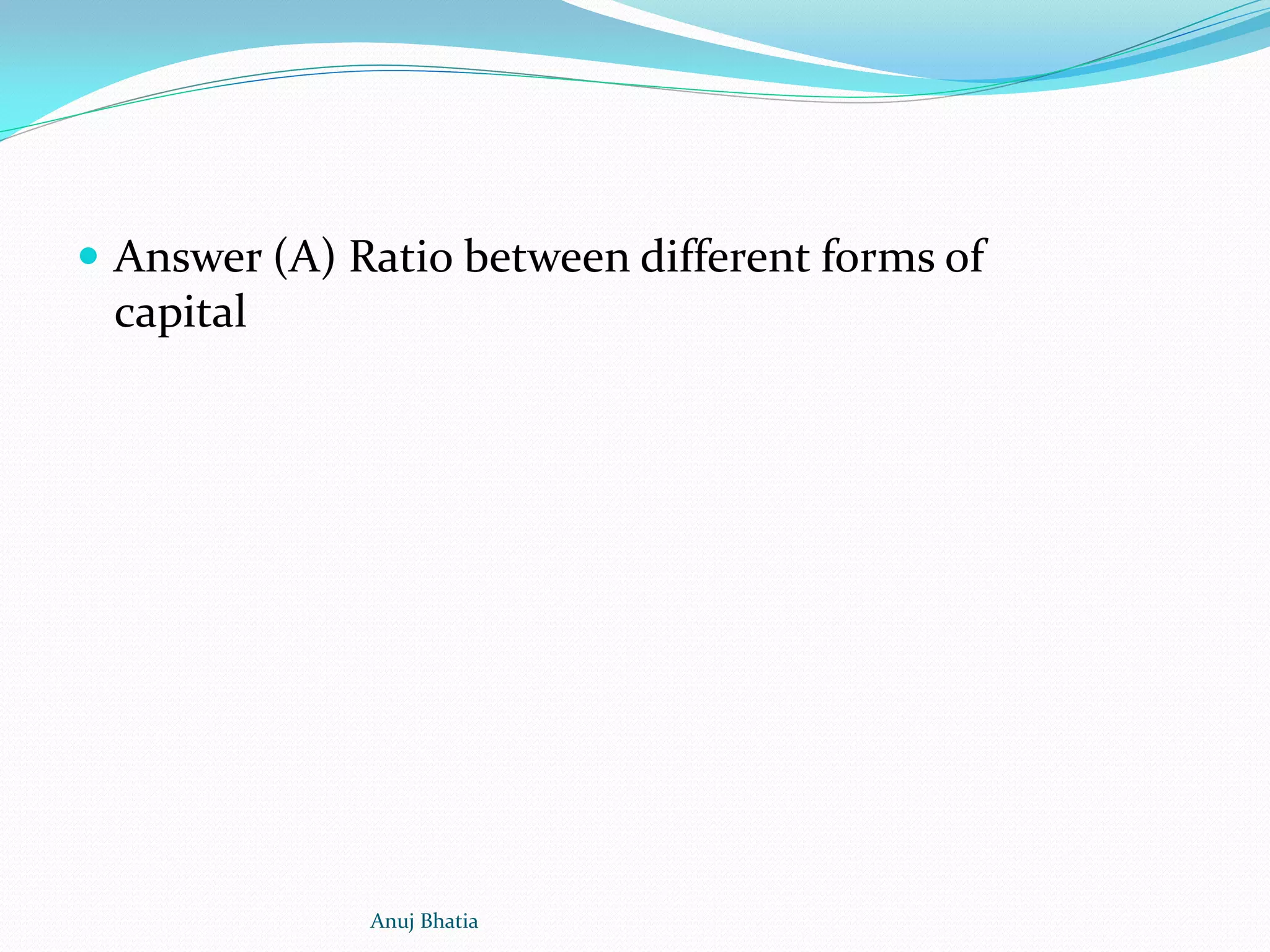  Answer (A) Ratio between different forms of
capital
Anuj Bhatia
 