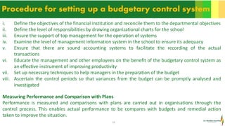 10
Procedure for setting up a budgetary control system
i. Define the objectives of the financial institution and reconcile them to the departmental objectives
ii. Define the level of responsibilities by drawing organizational charts for the school
iii. Ensure the support of top management for the operation of systems
iv. Examine the level of management information system in the school to ensure its adequacy
v. Ensure that there are sound accounting systems to facilitate the recording of the actual
transactions
vi. Educate the management and other employees on the benefit of the budgetary control system as
an effective instrument of improving productivity
vii. Set up necessary techniques to help managers in the preparation of the budget
viii. Ascertain the control periods so that variances from the budget can be promptly analysed and
investigated
Measuring Performance and Comparison with Plans
Performance is measured and comparisons with plans are carried out in organisations through the
control process. This enables actual performance to be compares with budgets and remedial action
taken to improve the situation.
 