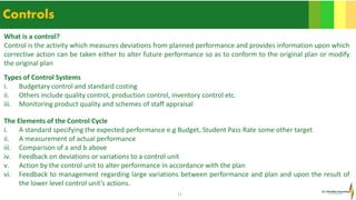 11
Controls
What is a control?
Control is the activity which measures deviations from planned performance and provides information upon which
corrective action can be taken either to alter future performance so as to conform to the original plan or modify
the original plan
Types of Control Systems
i. Budgetary control and standard costing
ii. Others include quality control, production control, inventory control etc.
iii. Monitoring product quality and schemes of staff appraisal
The Elements of the Control Cycle
i. A standard specifying the expected performance e.g Budget, Student Pass Rate some other target
ii. A measurement of actual performance
iii. Comparison of a and b above
iv. Feedback on deviations or variations to a control unit
v. Action by the control unit to alter performance in accordance with the plan
vi. Feedback to management regarding large variations between performance and plan and upon the result of
the lower level control unit’s actions.
 