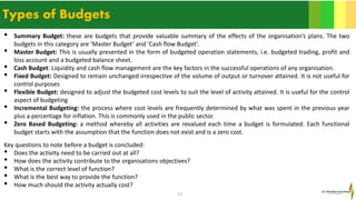 12
Types of Budgets
• Summary Budget: these are budgets that provide valuable summary of the effects of the organisation’s plans. The two
budgets in this category are ‘Master Budget’ and ‘Cash flow Budget’.
• Master Budget: This is usually presented in the form of budgeted operation statements, i.e. budgeted trading, profit and
loss account and a budgeted balance sheet.
• Cash Budget: Liquidity and cash flow management are the key factors in the successful operations of any organisation.
• Fixed Budget: Designed to remain unchanged irrespective of the volume of output or turnover attained. It is not useful for
control purposes
• Flexible Budget: designed to adjust the budgeted cost levels to suit the level of activity attained. It is useful for the control
aspect of budgeting
• Incremental Budgeting: the process where cost levels are frequently determined by what was spent in the previous year
plus a percentage for inflation. This is commonly used in the public sector.
• Zero Based Budgeting: a method whereby all activities are revalued each time a budget is formulated. Each functional
budget starts with the assumption that the function does not exist and is a zero cost.
Key questions to note before a budget is concluded:
• Does the activity need to be carried out at all?
• How does the activity contribute to the organisations objectives?
• What is the correct level of function?
• What is the best way to provide the function?
• How much should the activity actually cost?
 