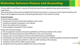13
Distinction between Finance and Accounting
Finance refers to cash flows i.e. sources of funds and how they are applied during a given period by an
organisation
Accounting refers to the actual recording of all financial transactions in a business to aid in determining the cash
flow, to aid management and users of accounting information in their decision making.
Financial Analysis
Financial analysis enables:
• Comparison of financial information between various years
• Comparison between companies in the industry
• Assess the viability of the company
• Assess progress and growth of the company
Reasons for Financial Analysis
a) The management may like to know the profitability and financial viability of the school
b) Workers may like to know their level of efficiency in the use of resources
c) Various units use the analysis to measure their performance and profitability
d) Shareholders are interested in the earnings both current and future, dividends payable and potential dividends
e) Investors may like to assess whether or not it is worth investing in the company
f) Evaluation of the entities ability to pay its debts
g) The government may want to establish the amount of tax paid
 