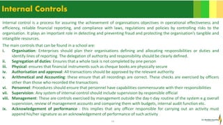 14
Internal Controls
Internal control is a process for assuring the achievement of organisations objectives in operational effectiveness and
efficiency, reliable financial reporting, and compliance with laws, regulations and policies by controlling risks to the
organisation. It plays an important role in detecting and preventing fraud and protecting the organisation’s tangible and
intangible resources.
The main controls that can be found in a school are:
i. Organisation: Enterprises should plan their organisations defining and allocating responsibilities or duties and
identify lines of reporting. The delegation of authority and responsibility should be clearly defined.
ii. Segregation of duties: Ensures that a whole task is not completed by one person
iii. Physical: ensures that financial instruments such as cheque books are physically secure
iv. Authorisation and approval: All transactions should be approved by the relevant authority
v. Arithmetical and Accounting: these ensure that all recordings are correct. These checks are exercised by officers
other than those who recorded the transactions
vi. Personnel: Procedures should ensure that personnel have capabilities commensurate with their responsibilities
vii. Supervision: Any system of internal control should include supervision by responsible official
viii. Management: These are controls exercised by management outside the day-t-day routine of the system e.g overall
supervision, review of management accounts and comparing them with budgets, internal audit function etc.
ix. Acknowledgement of performance : this implies that any officer responsible for carrying out an activity must
append his/her signature as an acknowledgement of performance of such activity
 