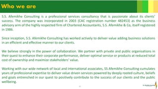 15
Who we are
S.S. Afemikhe Consulting is a professional services consultancy that is passionate about its clients’
success. The company was incorporated in 2003 (CAC registration number 482453) as the business
advisory arm of the highly respected firm of Chartered Accountants, S.S. Afemikhe & Co, itself registered
in 1986.
Since inception, S.S. Afemikhe Consulting has worked actively to deliver value adding business solutions
in an efficient and effective manner to our clients.
We believe strongly in the power of collaboration. We partner with private and public organisations in
their quest to enhance their corporate performance, deliver optimal service or products at reduced total
cost of ownership and maximize stakeholders’ value.
Working with our wide network of local and international associates, SS Afemikhe Consulting cumulates
years of professional expertise to deliver value driven services powered by deeply rooted culture, beliefs
and goals entrenched in our quest to positively contribute to the success of our clients and the public
wellbeing.
 
