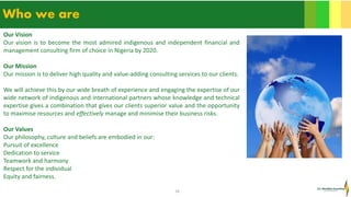 16
Who we are
Our Vision
Our vision is to become the most admired indigenous and independent financial and
management consulting firm of choice in Nigeria by 2020.
Our Mission
Our mission is to deliver high quality and value-adding consulting services to our clients.
We will achieve this by our wide breath of experience and engaging the expertise of our
wide network of indigenous and international partners whose knowledge and technical
expertise gives a combination that gives our clients superior value and the opportunity
to maximise resources and effectively manage and minimise their business risks.
Our Values
Our philosophy, culture and beliefs are embodied in our:
Pursuit of excellence
Dedication to service
Teamwork and harmony
Respect for the individual
Equity and fairness.
 