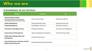 17
Who we are
A breakdown of our Services
Advisory Assurance Tax
Value for Money reviews
(Cost Audit, Performance measurement and
benchmarking, governance and value analysis)
Forensic Accounting Petroleum Profit Tax
Project Management Internal Audit Assurance Company Income Tax
Change Management Due Diligence Assurance Personal Income tax
Information Technology Services Professional Opinion Tax audit and investigations
Human Resource Management Legal and Regulatory Compliance Transfer Pricing reviews
Public Sector Strategy, Policy and
Development
Corporate Governance
Accounting Services to Startups, Small &
Medium Sized Enterprises
Public Records /Back Ground Check
 
