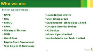18
Who we are
• NNPC
• FIRS
• RMAFC
• PPMC
• Ministry of Finance
• NEITI
• World Bank
• Bayelsa State Government
• Yaba College of Technology
• Linkso Nigeria Limited
• Owel-Linkso Group
• Multinational Technologies Limited
• Octagon Securities Limited
• A1 Services
• Moren Nigeria Limited
• Nubian Marine and Trade Limited
Some of our key clients are :
 