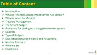 2
Table of Content
 Introduction
 What is Financial Management for the Ace School?
 What is Value for Money?
 Treasury Management
 The School Budget
 Procedure for setting up a budgetary control system
 Controls
 Type of Budgets
 Distinction between Finance and Accounting
 Internal Controls
 Who we are
 Conclusion
 