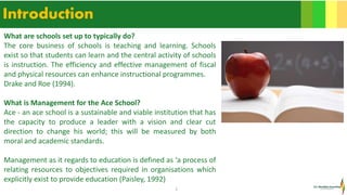 3
Introduction
What are schools set up to typically do?
The core business of schools is teaching and learning. Schools
exist so that students can learn and the central activity of schools
is instruction. The efficiency and effective management of fiscal
and physical resources can enhance instructional programmes.
Drake and Roe (1994).
What is Management for the Ace School?
Ace - an ace school is a sustainable and viable institution that has
the capacity to produce a leader with a vision and clear cut
direction to change his world; this will be measured by both
moral and academic standards.
Management as it regards to education is defined as ‘a process of
relating resources to objectives required in organisations which
explicitly exist to provide education (Paisley, 1992)
 