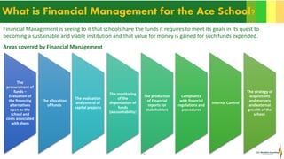 4
What is Financial Management for the Ace School?
Financial Management is seeing to it that schools have the funds it requires to meet its goals in its quest to
becoming a sustainable and viable institution and that value for money is gained for such funds expended.
Areas covered by Financial Management
The
procurement of
funds –
Evaluation of
the financing
alternatives
open to the
school and
costs associated
with them
The allocation
of funds
The evaluation
and control of
capital projects
The monitoring
of the
dispensation of
funds
(accountability)
The production
of Financial
reports for
stakeholders
Compliance
with financial
regulations and
procedures
Internal Control
The strategy of
acquisitions
and mergers
and external
growth of the
school.
 