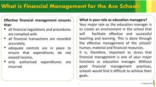 5
What is Financial Management for the Ace School?
Effective financial management ensures
that:
• all financial regulations and procedures
are complied with
• all financial transactions are recorded
accurately,
• adequate controls are in place to
ensure that expenditures do not
exceed income,
• only authorised expenditures are
incurred.
What is your role as education managers?
Your major role as the education manager is
to create an environment in the school that
will facilitate effective and successful
teaching and learning. This is done through
the effective management of the schools’
human, material and financial resources.
It is, therefore, important to stress that
financial management is one of your major
functions as education manager. Without
good financial management practices,
schools would find it difficult to achieve their
goals.
 