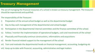 7
Treasury Management
The act of managing the financial resources of a school is known as treasury management. The treasurer
should be experienced and qualified.
The responsibility of the Treasurer:
i) Preparation of the annual school budget as well as the departmental budget
ii) Day to Day cash management of the departmental and school budget
iii) Participation in the departmental internal committee and the finance committee of the school.
iv) Follow / monitor the implementation of operational budgets, cash and investments of the school
v) Physically and financially continue constructions, reformations and acquisitions
vi) Render financial related support to the management of the school
vii) Train and motivate the departmental heads on financial management, accounting, budgeting etc
viii) Keep up to date with financial, accounting, administrative and legal matters
 