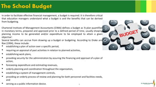 9
The School Budget
In order to facilitate effective financial management, a budget is required. It is therefore critical
that education managers understand what a budget is and the benefits that can be derived
from budgeting.
Chartered Institute of Management Accountants (CIMA) defines a budget as ‘A plan quantified
in monetary terms, prepared and approved prior to a defined period of time, usually showing
planning income to be generated and/or expenditure to be employed to attain a given
objective’.
Several benefits can accrue from drawing up a budget or budgeting. According to Drake and
Roe (1994), these include:
• establishing a plan of action over a specific period,
• requiring an appraisal of past activities in relation to planned activities,
• establishing work plans,
• providing security for the administration by assuring the financing and approval of a plan of
action,
• foreseeing expenditure and estimating revenues,
• orderly planning and coordination throughout the organization,
• establishing a system of management controls,
• providing an orderly process of review and planning for both personnel and facilities needs,
and
• serving as a public information device.
 