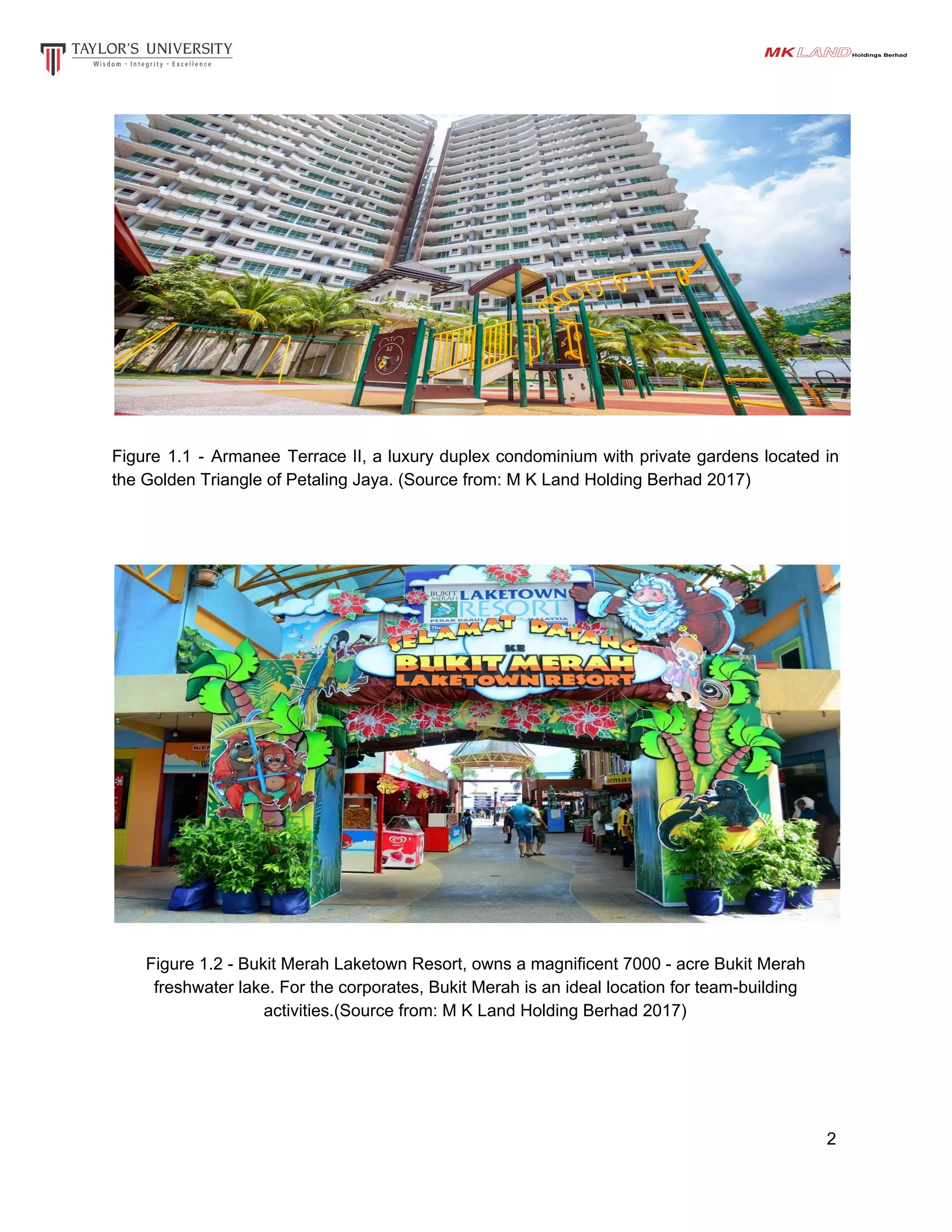 Figure 1.1 - Armanee Terrace II, a luxury duplex condominium with private gardens located in
the Golden Triangle of Petaling Jaya. (Source from: M K Land Holding Berhad 2017)
Figure 1.2 - Bukit Merah Laketown Resort, owns a magnificent 7000 - acre Bukit Merah
freshwater lake. For the corporates, Bukit Merah is an ideal location for team-building
activities.(Source from: M K Land Holding Berhad 2017)
2
 
