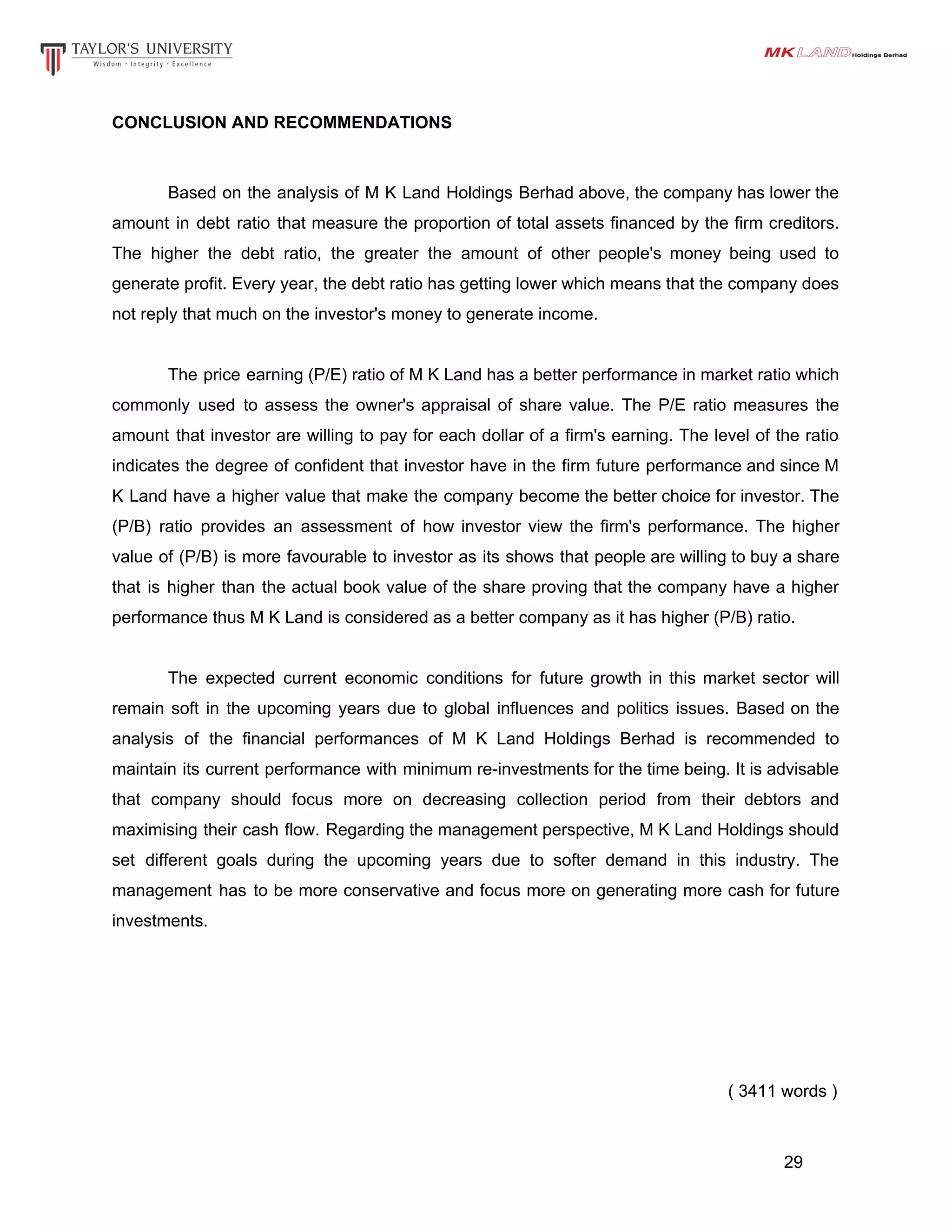 CONCLUSION AND RECOMMENDATIONS
Based on the analysis of M K Land Holdings Berhad above, the company has lower the
amount in debt ratio that measure the proportion of total assets financed by the firm creditors.
The higher the debt ratio, the greater the amount of other people's money being used to
generate profit. Every year, the debt ratio has getting lower which means that the company does
not reply that much on the investor's money to generate income.
The price earning (P/E) ratio of M K Land has a better performance in market ratio which
commonly used to assess the owner's appraisal of share value. The P/E ratio measures the
amount that investor are willing to pay for each dollar of a firm's earning. The level of the ratio
indicates the degree of confident that investor have in the firm future performance and since M
K Land have a higher value that make the company become the better choice for investor. The
(P/B) ratio provides an assessment of how investor view the firm's performance. The higher
value of (P/B) is more favourable to investor as its shows that people are willing to buy a share
that is higher than the actual book value of the share proving that the company have a higher
performance thus M K Land is considered as a better company as it has higher (P/B) ratio.
The expected current economic conditions for future growth in this market sector will
remain soft in the upcoming years due to global influences and politics issues. Based on the
analysis of the financial performances of M K Land Holdings Berhad is recommended to
maintain its current performance with minimum re-investments for the time being. It is advisable
that company should focus more on decreasing collection period from their debtors and
maximising their cash flow. Regarding the management perspective, M K Land Holdings should
set different goals during the upcoming years due to softer demand in this industry. The
management has to be more conservative and focus more on generating more cash for future
investments.
( 3411 words )
29
 