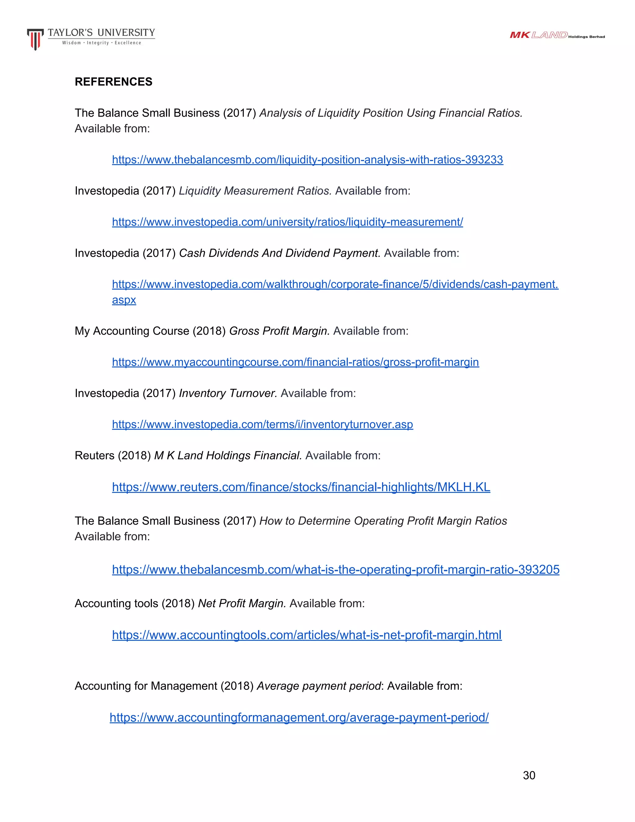REFERENCES
The Balance Small Business (2017) ​Analysis of Liquidity Position Using Financial Ratios.
Available from:
https://www.thebalancesmb.com/liquidity-position-analysis-with-ratios-393233
Investopedia (2017) ​Liquidity Measurement Ratios. Available from:
https://www.investopedia.com/university/ratios/liquidity-measurement/
Investopedia (2017) ​Cash Dividends And Dividend Payment. Available from:
https://www.investopedia.com/walkthrough/corporate-finance/5/dividends/cash-payment.
aspx
My Accounting Course (2018) ​Gross Profit Margin. Available from:
https://www.myaccountingcourse.com/financial-ratios/gross-profit-margin
Investopedia (2017) ​Inventory Turnover. Available from:
https://www.investopedia.com/terms/i/inventoryturnover.asp
Reuters (2018) ​M K Land Holdings Financial. Available from:
https://www.reuters.com/finance/stocks/financial-highlights/MKLH.KL
The Balance Small Business (2017) ​How to Determine Operating Profit Margin Ratios
Available from:
https://www.thebalancesmb.com/what-is-the-operating-profit-margin-ratio-393205
Accounting tools (2018) ​Net Profit Margin. Available from:
https://www.accountingtools.com/articles/what-is-net-profit-margin.html
Accounting for Management (2018) ​Average payment period: Available from:
​https://www.accountingformanagement.org/average-payment-period/
30
 
