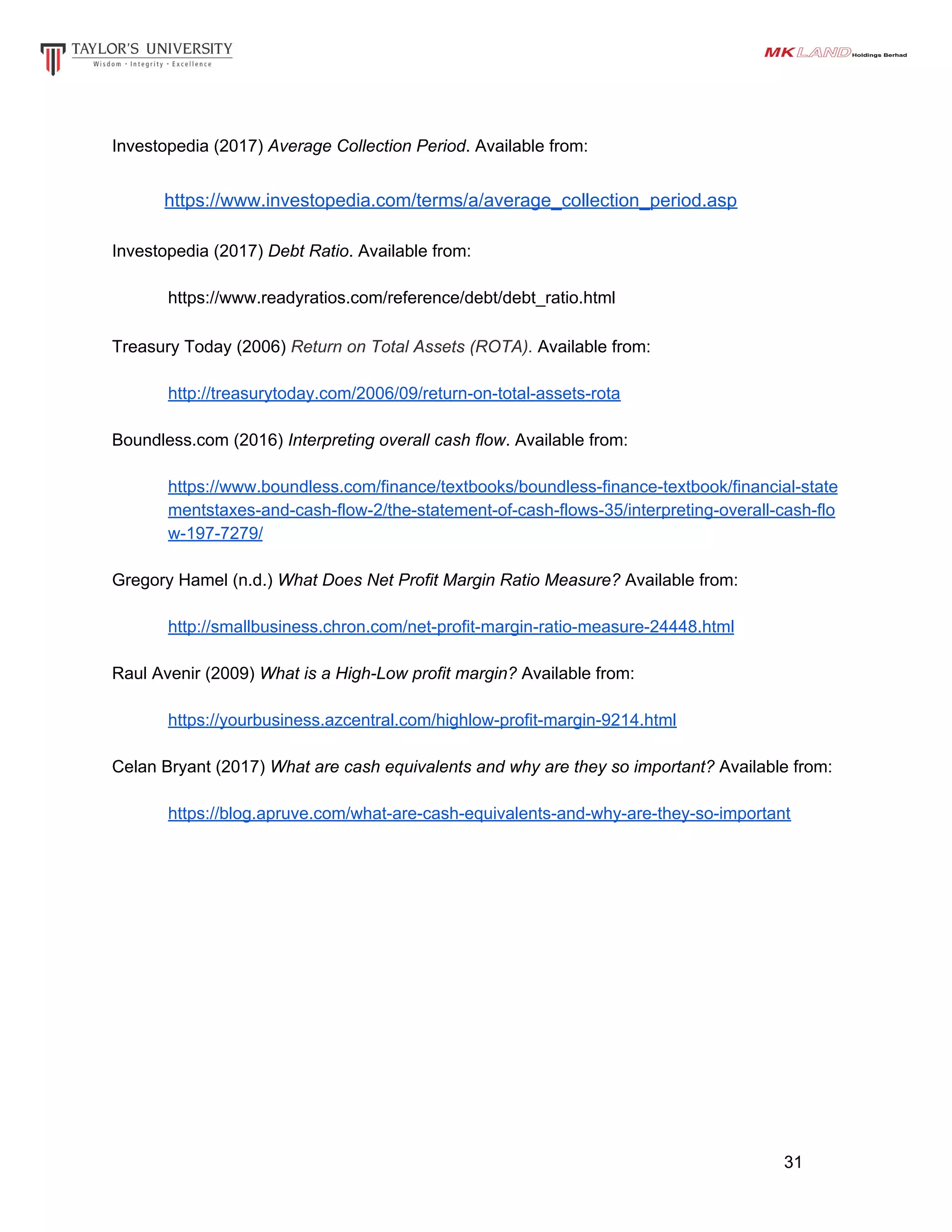 Investopedia​ (2017)​ Average Collection Period. Available from:
​https://www.investopedia.com/terms/a/average_collection_period.asp
Investopedia​ (2017)​ Debt Ratio. Available from:
https://www.readyratios.com/reference/debt/debt_ratio.html
Treasury Today (2006) ​Return on Total Assets (ROTA). Available from:
http://treasurytoday.com/2006/09/return-on-total-assets-rota
Boundless.com (2016) ​Interpreting overall cash flow. Available from:
https://www.boundless.com/finance/textbooks/boundless-finance-textbook/financial-state
mentstaxes-and-cash-flow-2/the-statement-of-cash-flows-35/interpreting-overall-cash-flo
w-197-7279/
Gregory Hamel (n.d.) ​What Does Net Profit Margin Ratio Measure? Available from:
http://smallbusiness.chron.com/net-profit-margin-ratio-measure-24448.html
Raul Avenir (2009) ​What is a High-Low profit margin? Available from:
https://yourbusiness.azcentral.com/highlow-profit-margin-9214.html
Celan Bryant (2017) ​What are cash equivalents and why are they so important? Available from:
https://blog.apruve.com/what-are-cash-equivalents-and-why-are-they-so-important
31
 
