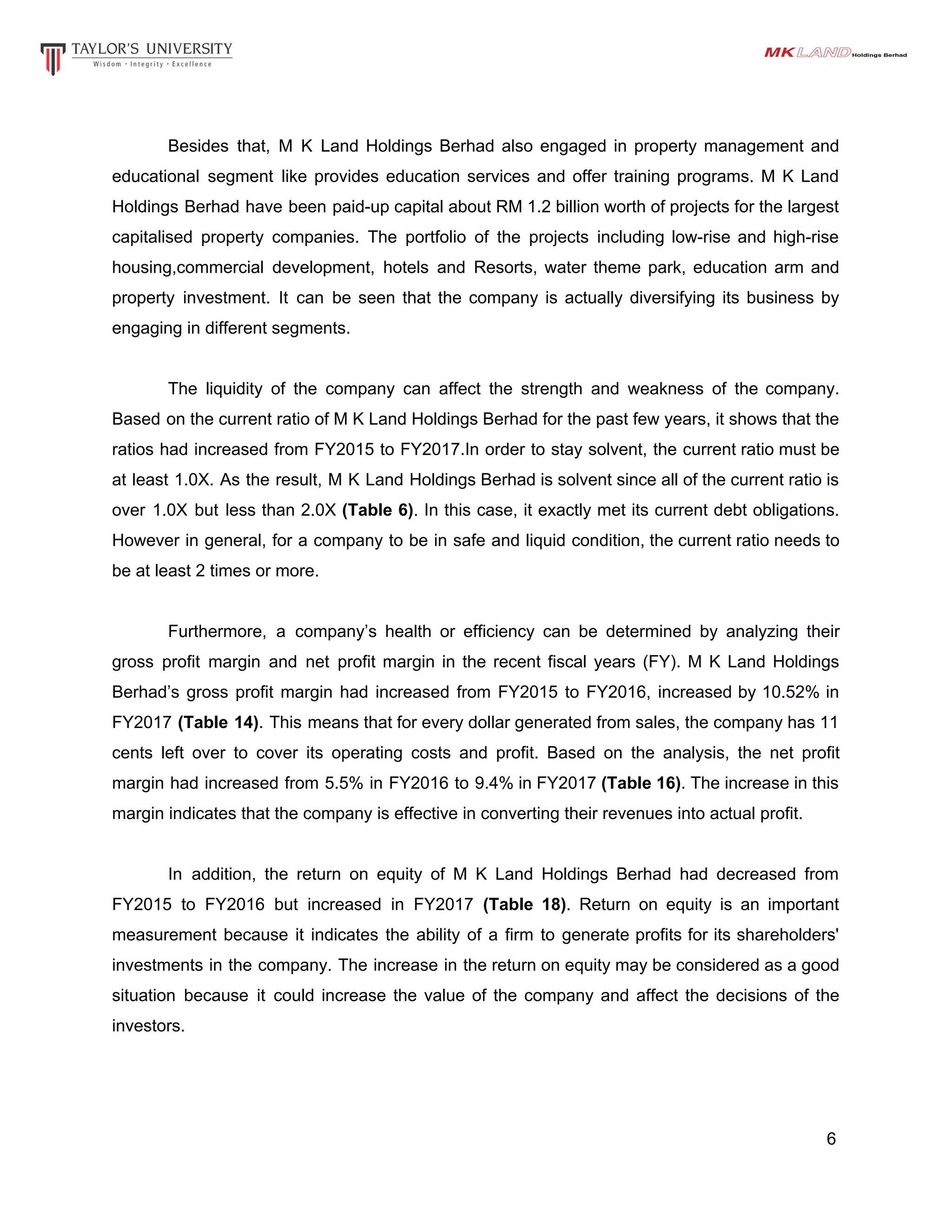 Besides that, M K Land Holdings Berhad also engaged in property management and
educational segment like provides education services and offer training programs. M K Land
Holdings Berhad have been paid-up capital about RM 1.2 billion worth of projects for the largest
capitalised property companies. The portfolio of the projects including low-rise and high-rise
housing,commercial development, hotels and Resorts, water theme park, education arm and
property investment. It can be seen that the company is actually diversifying its business by
engaging in different segments.
The liquidity of the company can affect the strength and weakness of the company.
Based on the current ratio of M K Land Holdings Berhad for the past few years, it shows that the
ratios had increased from FY2015 to FY2017.In order to stay solvent, the current ratio must be
at least 1.0X. As the result, M K Land Holdings Berhad is solvent since all of the current ratio is
over 1.0X but less than 2.0X ​(Table 6)​. In this case, it exactly met its current debt obligations.
However in general, for a company to be in safe and liquid condition, the current ratio needs to
be at least 2 times or more.
Furthermore, a company’s health or efficiency can be determined by analyzing their
gross profit margin and net profit margin in the recent fiscal years (FY). M K Land Holdings
Berhad’s gross profit margin had increased from FY2015 to FY2016, increased by 10.52% in
FY2017 ​(Table 14)​. This means that for every dollar generated from sales, the company has 11
cents left over to cover its operating costs and profit. Based on the analysis, the net profit
margin had increased from 5.5% in FY2016 to 9.4% in FY2017 ​(Table 16)​. The increase in this
margin indicates that the company is effective in converting their revenues into actual profit.
In addition, the return on equity of M K Land Holdings Berhad had decreased from
FY2015 to FY2016 but increased in FY2017 ​(Table 18)​. Return on equity is an important
measurement because it indicates the ability of a firm to generate profits for its shareholders'
investments in the company. The increase in the return on equity may be considered as a good
situation because it could increase the value of the company and affect the decisions of the
investors.
6
 