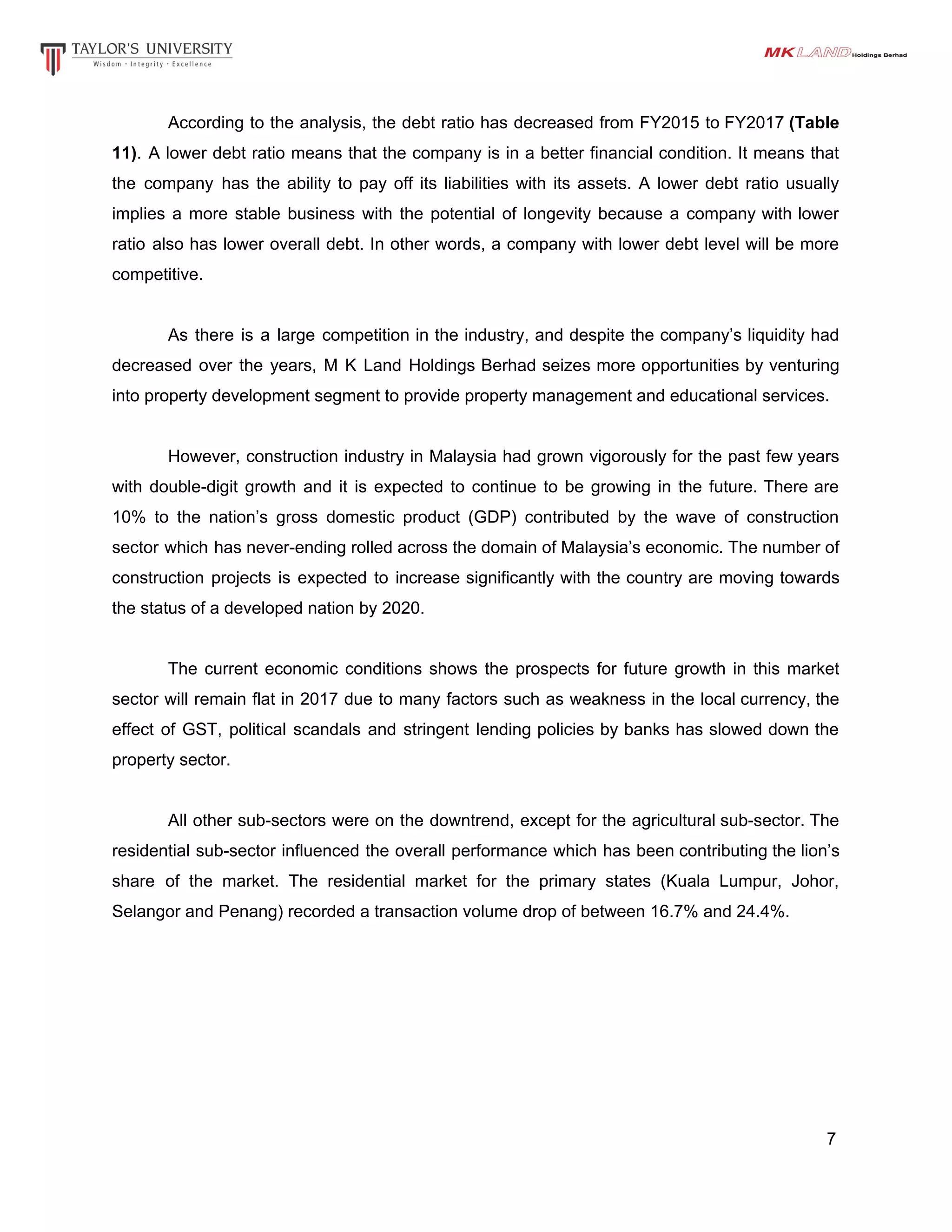 According to the analysis, the debt ratio has decreased from FY2015 to FY2017 ​(Table
11)​. A lower debt ratio means that the company is in a better financial condition. It means that
the company has the ability to pay off its liabilities with its assets. A lower debt ratio usually
implies a more stable business with the potential of longevity because a company with lower
ratio also has lower overall debt. In other words, a company with lower debt level will be more
competitive.
As there is a large competition in the industry, and despite the company’s liquidity had
decreased over the years, M K Land Holdings Berhad seizes more opportunities by venturing
into property development segment to provide property management and educational services.
However, construction industry in Malaysia had grown vigorously for the past few years
with double-digit growth and it is expected to continue to be growing in the future. There are
10% to the nation’s gross domestic product (GDP) contributed by the wave of construction
sector which has never-ending rolled across the domain of Malaysia’s economic. The number of
construction projects is expected to increase significantly with the country are moving towards
the status of a developed nation by 2020.
The current economic conditions shows the prospects for future growth in this market
sector will remain flat in 2017 due to many factors such as weakness in the local currency, the
effect of GST, political scandals and stringent lending policies by banks has slowed down the
property sector.
All other sub-sectors were on the downtrend, except for the agricultural sub-sector. The
residential sub-sector influenced the overall performance which has been contributing the lion’s
share of the market. The residential market for the primary states (Kuala Lumpur, Johor,
Selangor and Penang) recorded a transaction volume drop of between 16.7% and 24.4%.
7
 