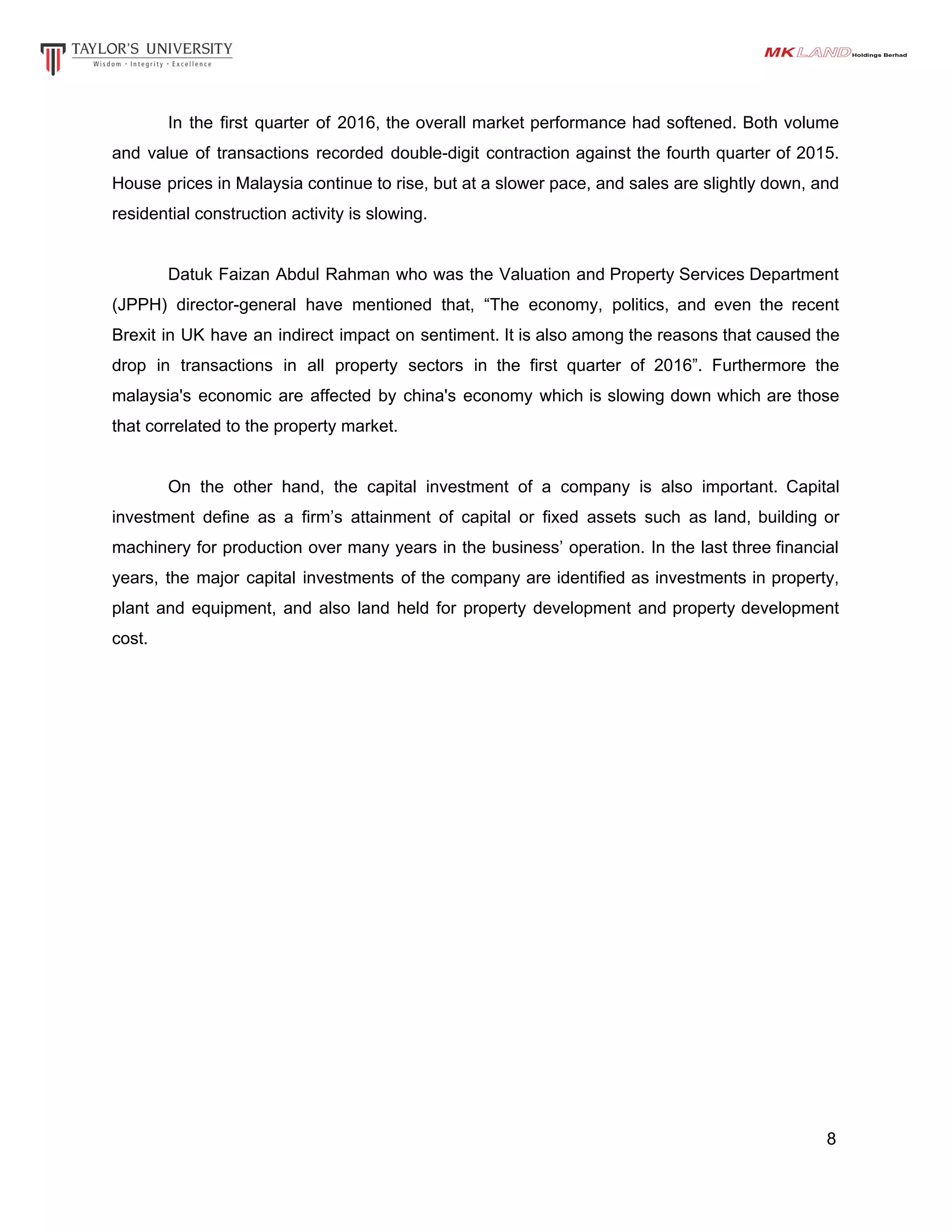 In the first quarter of 2016, the overall market performance had softened. Both volume
and value of transactions recorded double-digit contraction against the fourth quarter of 2015.
House prices in Malaysia continue to rise, but at a slower pace, and sales are slightly down, and
residential construction activity is slowing.
Datuk Faizan Abdul Rahman who was the Valuation and Property Services Department
(JPPH) director-general have mentioned that, “The economy, politics, and even the recent
Brexit in UK have an indirect impact on sentiment. It is also among the reasons that caused the
drop in transactions in all property sectors in the first quarter of 2016”. Furthermore the
malaysia's economic are affected by china's economy which is slowing down which are those
that correlated to the property market.
On the other hand, the capital investment of a company is also important. Capital
investment define as a firm’s attainment of capital or fixed assets such as land, building or
machinery for production over many years in the business’ operation. In the last three financial
years, the major capital investments of the company are identified as investments in property,
plant and equipment, and also land held for property development and property development
cost.
8
 