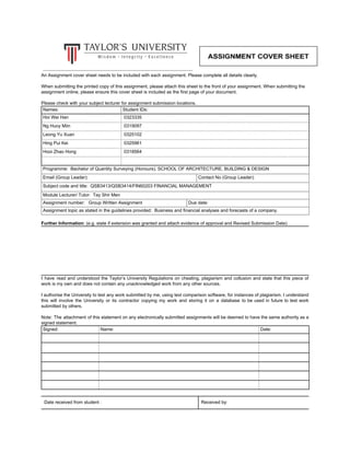 An Assignment cover sheet needs to be included with each assignment. Please complete all details clearly.
When submitting the printed copy of this assignment, please attach this sheet to the front of your assignment. When submitting the
assignment online, please ensure this cover sheet is included as the first page of your document.
Please check with your subject lecturer for assignment submission locations.
Names: Student IDs:
Hoi Wei Han 0323335
Ng Huoy Miin 0319097
Leong Yu Xuan 0325102
Hing Pui Kei 0325961
Hooi Zhao Hong 0318564
Programme: Bachelor of Quantity Surveying (Honours), SCHOOL OF ARCHITECTURE, BUILDING & DESIGN
Email (Group Leader): Contact No (Group Leader):
Subject code and title: QSB3413/QSB3414/FIN60203 FINANCIAL MANAGEMENT
Module Lecturer/ Tutor: Tay Shir Men
Assignment number: Group Written Assignment Due date:
Assignment topic as stated in the guidelines provided: Business and financial analyses and forecasts of a company.
Further Information​: (e.g. state if extension was granted and attach evidence of approval and Revised Submission Date)
I have read and understood the Taylor’s University Regulations on cheating, plagiarism and collusion and state that this piece of
work is my own and does not contain any unacknowledged work from any other sources.
I authorise the University to test any work submitted by me, using text comparison software, for instances of plagiarism. I understand
this will involve the University or its contractor copying my work and storing it on a database to be used in future to test work
submitted by others.
Note: The attachment of this statement on any electronically submitted assignments will be deemed to have the same authority as a
signed statement.
Signed: Name: Date:
Date received from student : Received by:
 