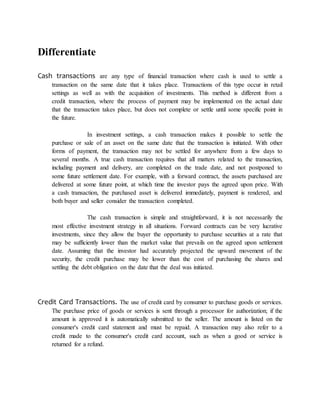 Differentiate 
Cash transactions are any type of financial transaction where cash is used to settle a 
transaction on the same date that it takes place. Transactions of this type occur in retail 
settings as well as with the acquisition of investments. This method is different from a 
credit transaction, where the process of payment may be implemented on the actual date 
that the transaction takes place, but does not complete or settle until some specific point in 
the future. 
In investment settings, a cash transaction makes it possible to settle the 
purchase or sale of an asset on the same date that the transaction is initiated. With other 
forms of payment, the transaction may not be settled for anywhere from a few days to 
several months. A true cash transaction requires that all matters related to the transaction, 
including payment and delivery, are completed on the trade date, and not postponed to 
some future settlement date. For example, with a forward contract, the assets purchased are 
delivered at some future point, at which time the investor pays the agreed upon price. With 
a cash transaction, the purchased asset is delivered immediately, payment is rendered, and 
both buyer and seller consider the transaction completed. 
The cash transaction is simple and straightforward, it is not necessarily the 
most effective investment strategy in all situations. Forward contracts can be very lucrative 
investments, since they allow the buyer the opportunity to purchase securities at a rate that 
may be sufficiently lower than the market value that prevails on the agreed upon settlement 
date. Assuming that the investor had accurately projected the upward movement of the 
security, the credit purchase may be lower than the cost of purchasing the shares and 
settling the debt obligation on the date that the deal was initiated. 
Credit Card Transactions. The use of credit card by consumer to purchase goods or services. 
The purchase price of goods or services is sent through a processor for authorization; if the 
amount is approved it is automatically submitted to the seller. The amount is listed on the 
consumer's credit card statement and must be repaid. A transaction may also refer to a 
credit made to the consumer's credit card account, such as when a good or service is 
returned for a refund. 

