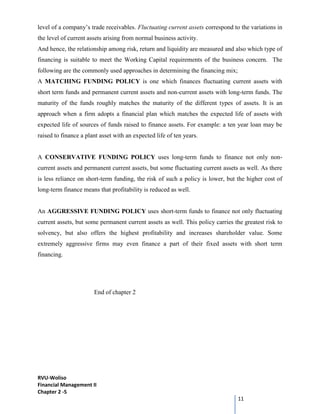 RVU-Woliso
Financial Management II
Chapter 2 -5
11
level of a company’s trade receivables. Fluctuating current assets correspond to the variations in
the level of current assets arising from normal business activity.
And hence, the relationship among risk, return and liquidity are measured and also which type of
financing is suitable to meet the Working Capital requirements of the business concern. The
following are the commonly used approaches in determining the financing mix;
A MATCHING FUNDING POLICY is one which finances fluctuating current assets with
short term funds and permanent current assets and non-current assets with long-term funds. The
maturity of the funds roughly matches the maturity of the different types of assets. It is an
approach when a firm adopts a financial plan which matches the expected life of assets with
expected life of sources of funds raised to finance assets. For example: a ten year loan may be
raised to finance a plant asset with an expected life of ten years.
A CONSERVATIVE FUNDING POLICY uses long-term funds to finance not only non-
current assets and permanent current assets, but some fluctuating current assets as well. As there
is less reliance on short-term funding, the risk of such a policy is lower, but the higher cost of
long-term finance means that profitability is reduced as well.
An AGGRESSIVE FUNDING POLICY uses short-term funds to finance not only fluctuating
current assets, but some permanent current assets as well. This policy carries the greatest risk to
solvency, but also offers the highest profitability and increases shareholder value. Some
extremely aggressive firms may even finance a part of their fixed assets with short term
financing.
End of chapter 2
 