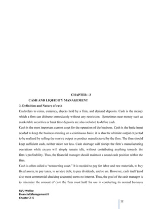 RVU-Woliso
Financial Management II
Chapter 2 -5
12
CHAPTER - 3
CASH AND LIQUIDITY MANAGEMENT
3. Definition and Nature of cash
Cashrefers to coins, currency, checks held by a firm, and demand deposits. Cash is the money
which a firm can disburse immediately without any restriction. Sometimes near money such as
marketable securities or bank time deposits are also included to define cash.
Cash is the most important current asset for the operation of the business. Cash is the basic input
needed to keep the business running on a continuous basis; it is also the ultimate output expected
to be realized by selling the service output or product manufactured by the firm. The firm should
keep sufficient cash, neither more nor less. Cash shortage will disrupt the firm’s manufacturing
operations while excess will simply remain idle, without contributing anything towards the
firm’s profitability. Thus, the financial manager should maintain a sound cash position within the
firm.
Cash is often called a “nonearning asset.” It is needed to pay for labor and raw materials, to buy
fixed assets, to pay taxes, to service debt, to pay dividends, and so on. However, cash itself (and
also most commercial checking accounts) earns no interest. Thus, the goal of the cash manager is
to minimize the amount of cash the firm must hold for use in conducting its normal business
 