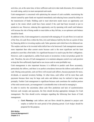 RVU-Woliso
Financial Management II
Chapter 2 -5
13
activities, yet, at the same time, to have sufficient cash (a) to take trade discounts, (b) to maintain
its credit rating, and (c) to meet unexpected cash needs.
Cash management is concerned with optimizing the amount of cash available, maximizing the
interest earned by spare funds not required immediately and reducing losses caused by delays in
the transmission of funds. Holding cash to meet short-term needs incurs an opportunity cost
equal to the return which could have been earned if the cash had been invested or put to
productive use. However, reducing this opportunity cost by operating with small cash balances
will increase the risk of being unable to meet debts as they fall due, so an optimum cash balance
should be found.
In addition to this, Cash management is concerned with managing of: (i) cash flows in to and out
of the firm, (ii) cash flows within the firm, (iii) cash balances held by the firm at a point of time
by financing deficit or investing surplus cash. Sales generate cash which has to be disbursed out.
The surplus cash has to be invested while deficit has to be borrowed. Cash management assumes
more important than other current assets because cash is the most significant and the least
productive asset that a firm holds. It is significant because it is used to pay the firm’s obligations.
However, cash is unproductive, unlike fixed assets or inventories; it does not produce goods for
sale. Therefore, the aim of Cash management is to maintain adequate control over cash position
to keep the firm sufficiently liquid and to use excess cash in some profitable way.
Cash management is also important because it is difficult to predict cash flows accurately,
particularly the inflows, and there is no perfect coincidence between the inflows and outflows of
cash. During some periods, cash out flows will exceed cash inflows, because payments for taxes,
dividends, or seasonal inventory buildup. At other times, cash inflow will be more than cash
payments because there may be large cash sales and debtors may be realized in large sums
promptly. Further Cash management is significant because cash constitutes the smallest portion
of the total current assets, yet management’s considerable time is devoted in managing it.
In order to resolve the uncertainty about cash flow prediction and lack of synchronization
between cash receipts and payments, the firm should develop appropriate strategies for Cash
management. The firm should evolve strategies regarding the following four facets of Cash
management.
o Cash Planning: cash inflows and out flows should be planned to project cash
surplus or deficit for each period of the planning period. Cash budget should be
prepared for this purpose.
 