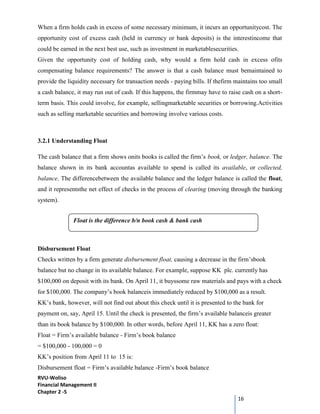 RVU-Woliso
Financial Management II
Chapter 2 -5
16
When a firm holds cash in excess of some necessary minimum, it incurs an opportunitycost. The
opportunity cost of excess cash (held in currency or bank deposits) is the interestincome that
could be earned in the next best use, such as investment in marketablesecurities.
Given the opportunity cost of holding cash, why would a firm hold cash in excess ofits
compensating balance requirements? The answer is that a cash balance must bemaintained to
provide the liquidity necessary for transaction needs - paying bills. If thefirm maintains too small
a cash balance, it may run out of cash. If this happens, the firmmay have to raise cash on a short-
term basis. This could involve, for example, sellingmarketable securities or borrowing.Activities
such as selling marketable securities and borrowing involve various costs.
3.2.1 Understanding Float
The cash balance that a firm shows onits books is called the firm’s book, or ledger, balance. The
balance shown in its bank accountas available to spend is called its available, or collected,
balance. The differencebetween the available balance and the ledger balance is called the float,
and it representsthe net effect of checks in the process of clearing (moving through the banking
system).
Disbursement Float
Checks written by a firm generate disbursement float, causing a decrease in the firm’sbook
balance but no change in its available balance. For example, suppose KK plc. currently has
$100,000 on deposit with its bank. On April 11, it buyssome raw materials and pays with a check
for $100,000. The company’s book balanceis immediately reduced by $100,000 as a result.
KK’s bank, however, will not find out about this check until it is presented to the bank for
payment on, say, April 15. Until the check is presented, the firm’s available balanceis greater
than its book balance by $100,000. In other words, before April 11, KK has a zero float:
Float = Firm’s available balance - Firm’s book balance
= $100,000 - 100,000 = 0
KK’s position from April 11 to 15 is:
Disbursement float = Firm’s available balance -Firm’s book balance
Float is the difference b/n book cash & bank cash
 