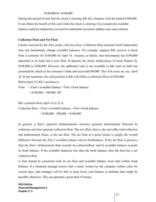 RVU-Woliso
Financial Management II
Chapter 2 -5
17
=$100,000-0= $100,000
During this period of time that the check is clearing, KK has a balance with the bankof $100,000.
It can obtain the benefit of this cash while the check is clearing. For example,the available
balance could be temporarily invested in marketable securities andthus earn some interest.
Collection Float and Net Float
Checks received by the firm create collection float. Collection float increases book balancesbut
does not immediately change available balances. For example, suppose KK receives a check
from a customer for $100,000 on April 16. Assume, as before, that thecompany has $100,000
deposited at its bank and a zero float. It deposits the check andincreases its book balance by
$100,000 to $200,000. However, the additional cash is not available to KK until its bank has
presented the check to the customer’s bank and received$100,000. This will occur on, say, April
22. In the meantime, the cash position at KK will reflect a collection float of $100,000.
BeforeApril 16, KK’s position is:
Float = Firm’s available balance - Firm’s book balance
= $100,000 - 100,000 =$0
KK’s position from April 16 to 22 is:
Collection float = Firm’s available balance - Firm’s book balance
= $100,000 - 200,000 = $100,000
In general, a firm’s payment (disbursement) activities generate disbursement float,and its
collection activities generate collection float. The net effect, that is, the sum ofthe total collection
and disbursement floats, is the net float. The net float at a point intime is simply the overall
difference between the firm’s available balance and its bookbalance. If the net float is positive,
then the firm’s disbursement float exceeds its collectionfloat, and its available balance exceeds
its book balance. If the available balanceis less than the book balance, then the firm has a net
collection float.
A firm should be concerned with its net float and available balance more than withits book
balance. If a financial manager knows that a check written by the company willnot clear for
several days, that manager will be able to keep lower cash balance at thebank than might be
possible otherwise. This can generate a great deal of money.
 
