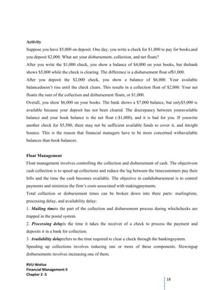 RVU-Woliso
Financial Management II
Chapter 2 -5
18
Activity
Suppose you have $5,000 on deposit. One day, you write a check for $1,000 to pay for books,and
you deposit $2,000. What are your disbursement, collection, and net floats?
After you write the $1,000 check, you show a balance of $4,000 on your books, but thebank
shows $5,000 while the check is clearing. The difference is a disbursement float of$1,000.
After you deposit the $2,000 check, you show a balance of $6,000. Your available
balancedoesn’t rise until the check clears. This results in a collection float of $2,000. Your net
floatis the sum of the collection and disbursement floats, or $1,000.
Overall, you show $6,000 on your books. The bank shows a $7,000 balance, but only$5,000 is
available because your deposit has not been cleared. The discrepancy between youravailable
balance and your book balance is the net float (-$1,000), and it is bad for you. If youwrite
another check for $5,500, there may not be sufficient available funds to cover it, and itmight
bounce. This is the reason that financial managers have to be more concerned withavailable
balances than book balances.
Float Management
Float management involves controlling the collection and disbursement of cash. The objectivein
cash collection is to speed up collections and reduce the lag between the timecustomers pay their
bills and the time the cash becomes available. The objective in cashdisbursement is to control
payments and minimize the firm’s costs associated with makingpayments.
Total collection or disbursement times can be broken down into three parts: mailingtime,
processing delay, and availability delay:
1. Mailing timeis the part of the collection and disbursement process during whichchecks are
trapped in the postal system.
2. Processing delayis the time it takes the receiver of a check to process the payment and
deposits it in a bank for collection.
3. Availability delayrefers to the time required to clear a check through the bankingsystem.
Speeding up collections involves reducing one or more of these components. Slowingup
disbursements involves increasing one of them.
 