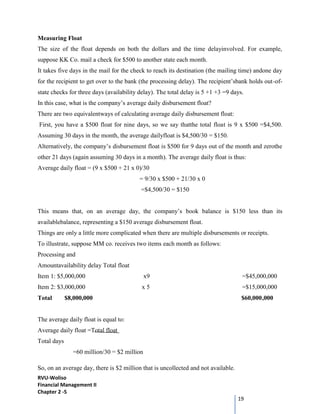 RVU-Woliso
Financial Management II
Chapter 2 -5
19
Measuring Float
The size of the float depends on both the dollars and the time delayinvolved. For example,
suppose KK Co. mail a check for $500 to another state each month.
It takes five days in the mail for the check to reach its destination (the mailing time) andone day
for the recipient to get over to the bank (the processing delay). The recipient’sbank holds out-of-
state checks for three days (availability delay). The total delay is 5 +1 +3 =9 days.
In this case, what is the company’s average daily disbursement float?
There are two equivalentways of calculating average daily disbursement float:
First, you have a $500 float for nine days, so we say thatthe total float is 9 x $500 =$4,500.
Assuming 30 days in the month, the average dailyfloat is $4,500/30 = $150.
Alternatively, the company’s disbursement float is $500 for 9 days out of the month and zerothe
other 21 days (again assuming 30 days in a month). The average daily float is thus:
Average daily float = (9 x $500 + 21 x 0)/30
= 9/30 x $500 + 21/30 x 0
=$4,500/30 = $150
This means that, on an average day, the company’s book balance is $150 less than its
availablebalance, representing a $150 average disbursement float.
Things are only a little more complicated when there are multiple disbursements or receipts.
To illustrate, suppose MM co. receives two items each month as follows:
Processing and
Amountavailability delay Total float
Item 1: $5,000,000 x9 =$45,000,000
Item 2: $3,000,000 x 5 =$15,000,000
Total $8,000,000 $60,000,000
The average daily float is equal to:
Average daily float =Total float
Total days
=60 million/30 = $2 million
So, on an average day, there is $2 million that is uncollected and not available.
 