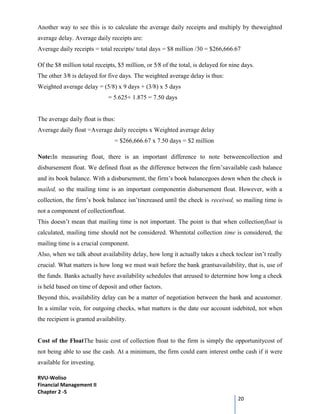 RVU-Woliso
Financial Management II
Chapter 2 -5
20
Another way to see this is to calculate the average daily receipts and multiply by theweighted
average delay. Average daily receipts are:
Average daily receipts = total receipts/ total days = $8 million /30 = $266,666.67
Of the $8 million total receipts, $5 million, or 5⁄8 of the total, is delayed for nine days.
The other 3⁄8 is delayed for five days. The weighted average delay is thus:
Weighted average delay = (5/8) x 9 days + (3/8) x 5 days
= 5.625+ 1.875 = 7.50 days
The average daily float is thus:
Average daily float =Average daily receipts x Weighted average delay
= $266,666.67 x 7.50 days = $2 million
Note:In measuring float, there is an important difference to note betweencollection and
disbursement float. We defined float as the difference between the firm’savailable cash balance
and its book balance. With a disbursement, the firm’s book balancegoes down when the check is
mailed, so the mailing time is an important componentin disbursement float. However, with a
collection, the firm’s book balance isn’tincreased until the check is received, so mailing time is
not a component of collectionfloat.
This doesn’t mean that mailing time is not important. The point is that when collectionfloat is
calculated, mailing time should not be considered. Whentotal collection time is considered, the
mailing time is a crucial component.
Also, when we talk about availability delay, how long it actually takes a check toclear isn’t really
crucial. What matters is how long we must wait before the bank grantsavailability, that is, use of
the funds. Banks actually have availability schedules that areused to determine how long a check
is held based on time of deposit and other factors.
Beyond this, availability delay can be a matter of negotiation between the bank and acustomer.
In a similar vein, for outgoing checks, what matters is the date our account isdebited, not when
the recipient is granted availability.
Cost of the FloatThe basic cost of collection float to the firm is simply the opportunitycost of
not being able to use the cash. At a minimum, the firm could earn interest onthe cash if it were
available for investing.
 