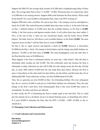 RVU-Woliso
Financial Management II
Chapter 2 -5
21
Suppose the MM CO. has average daily receipts of $1,000 and a weightedaverage delay of three
days. The average daily float is thus 3 x $1,000 = $3,000. Thismeans that, on a typical day, there
is $3,000 that is not earning interest. Suppose MM could eliminate the float entirely. What would
be the benefit? If it costs $2,000 to eliminatethe float, what is the NPV of doing so?
Suppose MM starts with a zerofloat. On a given day, Day 1, the company receives and deposits a
check for $1,000. The cashwill become available three days later on Day 4. At the end of the day
on Day 1, thebook balance is $1,000 more than the available balance, so the float is $1,000.
OnDay 2, the firm receives and deposits another check. It will collect three days later onDay 5.
Now, at the end of Day 2, there are two uncollected checks, and the books showa $2,000
balance. The bank, however, still shows a zero available balance; so the floatis $2,000. The same
sequence occurs on Day 3, and the float rises to a total of $3,000.
On Day 4, the co. again receives and deposits a check for $1,000. However, it alsocollects
$1,000from the Day 1 check. The change in book balance and the change inavailable balance are
identical, +$1,000; so the float stays at $3,000. The same thinghappens every day after Day 4;
the float therefore stays at $3,000forever.
What happens if the float is eliminated entirely on some day t inthe future? After the float is
eliminated, daily receipts are still $1,000. The firm collectsthe same day because the float is
eliminated, so daily collections are also still $1,000, the only change occurs the first day. On that
day, as usual, MM collects $1,000 from the sale made three days before. Because the float is
gone, it alsocollects on the sales made two days before, one day before, and that same day, for an
additional$3,000. Total collections on Day t are thus $4,000instead of $1,000.
Thus, the co. generates an extra $3,000 on Day t by eliminating thefloat. On every subsequent
day, the co. receives $1,000 in cash just as it did before thefloat was eliminated. Thus, the only
change in the firm’s cash flows from eliminatingthe float is this extra $3,000 that comes in
immediately. No other cash flows are affected.
In other words, the PV of eliminating the float is simply equal to the total float. The co. could
pay this amount out as a dividend, invest it in interest-bearing assets, or doanything else with it.
If it costs $2,000 to eliminate the float, then the NPV is $3,000 - 2,000 =$1,000; so the co.
should do it.
3.3 Managing Cash Collection and Disbursement
3.3.1Cash Collection and Concentration
 