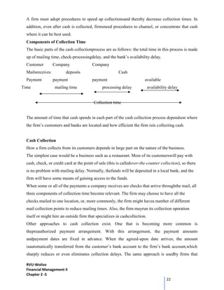 RVU-Woliso
Financial Management II
Chapter 2 -5
22
A firm must adopt procedures to speed up collectionsand thereby decrease collection times. In
addition, even after cash is collected, firmsneed procedures to channel, or concentrate that cash
where it can be best used.
Components of Collection Time
The basic parts of the cash collectionprocess are as follows: the total time in this process is made
up of mailing time, check-processingdelay, and the bank’s availability delay.
Customer Company Company
Mailsreceives deposits Cash
Payment payment payment available
Time mailing time processing delay availability delay
Collection time
The amount of time that cash spends in each part of the cash collection process dependson where
the firm’s customers and banks are located and how efficient the firm isin collecting cash.
Cash Collection
How a firm collects from its customers depends in large part on the nature of the business.
The simplest case would be a business such as a restaurant. Most of its customerswill pay with
cash, check, or credit card at the point of sale (this is calledover-the-counter collection), so there
is no problem with mailing delay. Normally, thefunds will be deposited in a local bank, and the
firm will have some means of gaining access to the funds.
When some or all of the payments a company receives are checks that arrive throughthe mail, all
three components of collection time become relevant. The firm may choose to have all the
checks mailed to one location, or, more commonly, the firm might havea number of different
mail collection points to reduce mailing times. Also, the firm mayrun its collection operation
itself or might hire an outside firm that specializes in cashcollection.
Other approaches to cash collection exist. One that is becoming more common is
thepreauthorized payment arrangement. With this arrangement, the payment amounts
andpayment dates are fixed in advance. When the agreed-upon date arrives, the amount
isautomatically transferred from the customer’s bank account to the firm’s bank account,which
sharply reduces or even eliminates collection delays. The same approach is usedby firms that
 