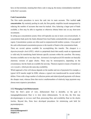 RVU-Woliso
Financial Management II
Chapter 2 -5
23
have on-line terminals, meaning that when a sale is rung up, the money isimmediately transferred
to the firm’s accounts.
Cash Concentration
The firm needs procedures to move the cash into its main accounts. This iscalled cash
concentration. By routinely pooling its cash, the firm greatly simplifies itscash management by
reducing the number of accounts that must be tracked. Also, byhaving a larger pool of funds
available, a firm may be able to negotiate or otherwise obtaina better rate on any short-term
investments.
In setting up a concentration system, firms will typically use one or more concentrationbanks. A
concentration bank pools the funds obtained from local banks containedwithin some geographic
region. Concentration systems are often used in conjunctionwith lockbox systems. A key part of
the cash collectionand concentration process is the transfer of funds to the concentration bank.
There are several options available for accomplishing this transfer. The cheapest is a
depositorytransfer check (DTC), which is a preprinted check that usually needs no signatureand
is valid only for transferring funds between specific accounts within the samefirm. The money
becomes available one to two days later. Automated clearinghouse(ACH) transfers are basically
electronic versions of paper checks. These may be moreexpensive, depending on the
circumstances, but the funds are available the next day. Themost expensive means of transfer are
wire transfers, which provide same-day availability.
Which approach a firm will choose depends on the number and size of payments.For example, a
typical ACH transfer might be $200, whereas a typical wire transferwould be several million
dollars. Firms with a large number of collection points and relativelysmall payments will choose
the cheaper route, whereas firms that receive smallernumbers of relatively large payments may
choose more expensive procedures.
3.3.2 Managing Cash Disbursements
From the firm’s point of view, disbursement float is desirable, so the goal in
managingdisbursement float is to slow down disbursements. To do this, the firm may
developstrategies to increase mail float, processing float, and availability float on the checks
itwrites. Beyond this, firms have developed procedures for minimizing cash held for
paymentpurposes.
 