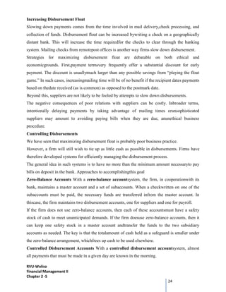 RVU-Woliso
Financial Management II
Chapter 2 -5
24
Increasing Disbursement Float
Slowing down payments comes from the time involved in mail delivery,check processing, and
collection of funds. Disbursement float can be increased bywriting a check on a geographically
distant bank. This will increase the time requiredfor the checks to clear through the banking
system. Mailing checks from remotepost offices is another way firms slow down disbursement.
Strategies for maximizing disbursement float are debatable on both ethical and
economicgrounds. First,payment termsvery frequently offer a substantial discount for early
payment. The discount is usuallymuch larger than any possible savings from “playing the float
game.” In such cases, increasingmailing time will be of no benefit if the recipient dates payments
based on thedate received (as is common) as opposed to the postmark date.
Beyond this, suppliers are not likely to be fooled by attempts to slow down disbursements.
The negative consequences of poor relations with suppliers can be costly. Inbroader terms,
intentionally delaying payments by taking advantage of mailing times orunsophisticated
suppliers may amount to avoiding paying bills when they are due, anunethical business
procedure.
Controlling Disbursements
We have seen that maximizing disbursement float is probably poor business practice.
However, a firm will still wish to tie up as little cash as possible in disbursements. Firms have
therefore developed systems for efficiently managing the disbursement process.
The general idea in such systems is to have no more than the minimum amount necessaryto pay
bills on deposit in the bank. Approaches to accomplishingthis goal
Zero-Balance Accounts With a zero-balance accountsystem, the firm, in cooperationwith its
bank, maintains a master account and a set of subaccounts. When a checkwritten on one of the
subaccounts must be paid, the necessary funds are transferred infrom the master account. In
thiscase, the firm maintains two disbursement accounts, one for suppliers and one for payroll.
If the firm does not use zero-balance accounts, then each of these accountsmust have a safety
stock of cash to meet unanticipated demands. If the firm doesuse zero-balance accounts, then it
can keep one safety stock in a master account andtransfer the funds to the two subsidiary
accounts as needed. The key is that the totalamount of cash held as a safeguard is smaller under
the zero-balance arrangement, whichfrees up cash to be used elsewhere.
Controlled Disbursement Accounts With a controlled disbursement accountsystem, almost
all payments that must be made in a given day are known in the morning.
 