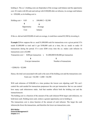 RVU-Woliso
Financial Management II
Chapter 2 -5
26
holding it. The co.’s holding costs are theproduct of the average cash balance and the opportunity
cost. If it starts with $0 cash and end up with $100,000 after an infusion, its average cash balance
is = $50,000, so its holding cost is:
Holding cost = 0.05 x 100,000/2 = $2,500
Opportunity Average
Cost balance
If the co. did not hold $50,000 of cash on average, it could have earned $2,500 by investing it.
Example 2:Now suppose the co. need $1,000,000 cash for transactions over a given period. If it
needs $1,000,000 in total and it get $100,000 cash at a time, the co. needs to make 10
transactions during the period. If it costs $200 every time the co. makes cash infusion its
transactions cost is $2,000:
Transaction cost = $200 per transaction x $1,000,000/$100,000 per transaction
Cost per transaction Number of transactions
= $200(10) = $2,000
Hence, the total cost associated with cash is the sum of the holding cost and the transactions cost:
Total cost = $2,500 + 2,000 = $4,500
Will cash infusions of $100,000 at a time produce the lowest cost ofgetting cash? We can’t
control the cash needed for transactions purposesor the cost per transaction. But we can control
how many cash infusionswe make. And that number affects both the holding cost and the
transactionscost.
The holding cost is a function of the amount of the cash infusion:With larger cash infusions, we
hold more cash. Holding more cash, wehave a greater opportunity cost to holding it.
The transactions cost is alsoa function of the amount of cash infusion: The larger the cash
infusion,the fewer the transactions, and therefore the lower our transactions costs.
 