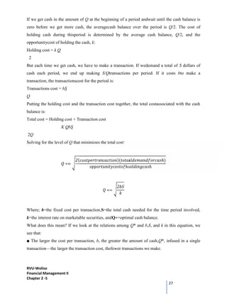 RVU-Woliso
Financial Management II
Chapter 2 -5
27
If we get cash in the amount of Q at the beginning of a period andwait until the cash balance is
zero before we get more cash, the averagecash balance over the period is Q/2. The cost of
holding cash during thisperiod is determined by the average cash balance, Q/2, and the
opportunitycost of holding the cash, k:
Holding cost = k Q
2
But each time we get cash, we have to make a transaction. If wedemand a total of S dollars of
cash each period, we end up making S/Qtransactions per period. If it costs bto make a
transaction, the transactionscost for the period is:
Transactions cost = bS
Q
Putting the holding cost and the transaction cost together, the total costassociated with the cash
balance is:
Total cost = Holding cost + Transaction cost
K QbS
2Q
Solving for the level of Q that minimizes the total cost:
∗=
2( )( ℎ)
ℎ ℎ
∗=
2
Where; b=the fixed cost per transaction,S=the total cash needed for the time period involved,
k=the interest rate on marketable securities, andQ∗=optimal cash balance.
What does this mean? If we look at the relations among Q* and b,S, and k in this equation, we
see that:
■ The larger the cost per transaction, b, the greater the amount of cash,Q*, infused in a single
transaction—the larger the transaction cost, thefewer transactions we make.
 
