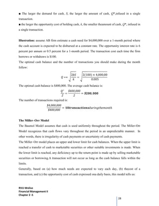 RVU-Woliso
Financial Management II
Chapter 2 -5
28
■ The larger the demand for cash, S, the larger the amount of cash, Q*,infused in a single
transaction.
■ the larger the opportunity cost of holding cash, k, the smaller theamount of cash, Q*, infused in
a single transaction.
Illustration: assume AB firm estimate a cash need for $4,000,000 over a 1-month period where
the cash account is expected to be disbursed at a constant rate. The opportunity interest rate is 6
percent per annum or 0.5 percent for a 1-month period. The transaction cost each time the firm
borrows or withdraws is $100.
The optimal cash balance and the number of transactions you should make during the month
follow:
∗=
2
=
2(100) × 4,000,00
0.005
The optimal cash balance is $400,000. The average cash balance is:
∗
2
=
$400,000
2
= $ ,
The number of transactions required is:
$4,000,000
$400,000
= ℎ ℎ
The Miller–Orr Model
The Baumol Model assumes that cash is used uniformly throughout the period. The Miller-Orr
Model recognizes that cash flows vary throughout the period in an unpredictable manner. In
other words, there is irregularity of cash payments or uncertainty of cash payments.
The Miller–Orr model places an upper and lower limit for cash balances. When the upper limit is
reached a transfer of cash to marketable securities or other suitable investments is made. When
the lower limit is reached, any deficiency up to the return point is made up by selling marketable
securities or borrowing.A transaction will not occur as long as the cash balance falls within the
limits.
Generally, based on (a) how much needs are expected to vary each day, (b) thecost of a
transaction, and (c) the opportunity cost of cash expressed ona daily basis, this model tells us:
 