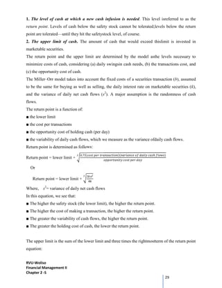 RVU-Woliso
Financial Management II
Chapter 2 -5
29
1. The level of cash at which a new cash infusion is needed. This level isreferred to as the
return point. Levels of cash below the safety stock cannot be tolerated;levels below the return
point are tolerated—until they hit the safetystock level, of course.
2. The upper limit of cash. The amount of cash that would exceed thislimit is invested in
marketable securities.
The return point and the upper limit are determined by the model asthe levels necessary to
minimize costs of cash, considering (a) daily swingsin cash needs, (b) the transactions cost, and
(c) the opportunity cost of cash.
The Miller–Orr model takes into account the fixed costs of a securities transaction (b), assumed
to be the same for buying as well as selling, the daily interest rate on marketable securities (k),
and the variance of daily net cash flows (s2
). A major assumption is the randomness of cash
flows.
The return point is a function of:
■ the lower limit
■ the cost per transactions
■ the opportunity cost of holding cash (per day)
■ the variability of daily cash flows, which we measure as the variance ofdaily cash flows.
Return point is determined as follows:
Return point = lower limit +
0.75( )( )
3
Or
Return point = lower limit +
3 2
4
3
Where, s2
= variance of daily net cash flows
In this equation, we see that:
■ The higher the safety stock (the lower limit), the higher the return point.
■ The higher the cost of making a transaction, the higher the return point.
■ The greater the variability of cash flows, the higher the return point.
■ The greater the holding cost of cash, the lower the return point.
The upper limit is the sum of the lower limit and three times the rightmostterm of the return point
equation:
 