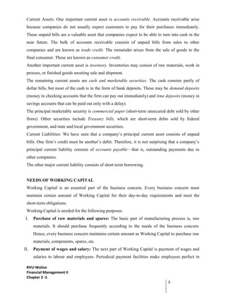RVU-Woliso
Financial Management II
Chapter 2 -5
3
Current Assets: One important current asset is accounts receivable. Accounts receivable arise
because companies do not usually expect customers to pay for their purchases immediately.
These unpaid bills are a valuable asset that companies expect to be able to turn into cash in the
near future. The bulk of accounts receivable consists of unpaid bills from sales to other
companies and are known as trade credit. The remainder arises from the sale of goods to the
final consumer. These are known as consumer credit.
Another important current asset is inventory. Inventories may consist of raw materials, work in
process, or finished goods awaiting sale and shipment.
The remaining current assets are cash and marketable securities. The cash consists partly of
dollar bills, but most of the cash is in the form of bank deposits. These may be demand deposits
(money in checking accounts that the firm can pay out immediately) and time deposits (money in
savings accounts that can be paid out only with a delay).
The principal marketable security is commercial paper (short-term unsecured debt sold by other
firms). Other securities include Treasury bills, which are short-term debts sold by federal
government, and state and local government securities.
Current Liabilities: We have seen that a company’s principal current asset consists of unpaid
bills. One firm’s credit must be another’s debit. Therefore, it is not surprising that a company’s
principal current liability consists of accounts payable—that is, outstanding payments due to
other companies.
The other major current liability consists of short-term borrowing.
NEEDS OF WORKING CAPITAL
Working Capital is an essential part of the business concern. Every business concern must
maintain certain amount of Working Capital for their day-to-day requirements and meet the
short-term obligations.
Working Capital is needed for the following purposes.
I. Purchase of raw materials and spares: The basic part of manufacturing process is, raw
materials. It should purchase frequently according to the needs of the business concern.
Hence, every business concern maintains certain amount as Working Capital to purchase raw
materials, components, spares, etc.
II. Payment of wages and salary: The next part of Working Capital is payment of wages and
salaries to labour and employees. Periodical payment facilities make employees perfect in
 