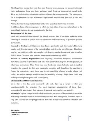 RVU-Woliso
Financial Management II
Chapter 2 -5
31
Most large firms manage their own short-term financial assets, carrying out transactionsthrough
banks and dealers. Some large firms and many small firms use moneymarket mutual funds.
These are funds that invest in short-term financial assets for amanagement fee. The management
fee is compensation for the professional expertiseand diversification provided by the fund
manager.
Among the many money market mutual funds, some specialize in corporate customers.
In addition, banks offer arrangements in which the bank takes all excess availablefunds at the
close of each business day and invests them for the firm.
Temporary Cash Surpluses
Firms have temporary cash surpluses for various reasons. Two of the most important arethe
financing of seasonal or cyclical activities of the firm and the financing of plannedor possible
expenditures.
Seasonal or Cyclical ActivitiesSome firms have a predictable cash flow pattern.They have
surplus cash flows during part of the year and deficit cash flows the rest ofthe year. Thus firms
may buy marketable securities when surplus cash flows occurand sell marketable securities when
deficits occur. Of course, bank loans are anothershort-term financing device.
Planned or Possible ExpendituresFirms frequently accumulate temporary investmentsin
marketable securities to provide the cash for a plant construction program, dividendpayment, or
other large expenditure. Thus, firms may issue bonds and stocks beforethe cash is needed,
investing the proceeds in short-term marketable securities and thenselling the securities to
finance the expenditures. Also, firms may face the possibility ofhaving to make a large cash
outlay. An obvious example would involve the possibility oflosing a large claim. Firms may
build up cash surpluses against such a contingency.
Characteristics of Short-Term Securities
Given that a firm has some temporarily idle cash, there are a variety of short-term
securitiesavailable for investing. The most important characteristics of these short-
termmarketable securities are their maturity, default risk, marketability, and taxability.
Maturityfor a given change in the level of interestrates, the prices of longer-maturity securities
will change more than those of shortermaturitysecurities. As a consequence, firms that invest in
long-term securities are acceptinggreater risk than firms that invest in securities with short-term
maturities.
 