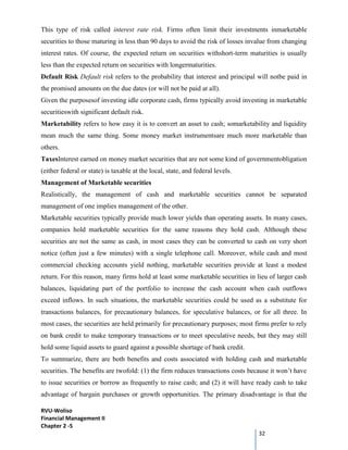 RVU-Woliso
Financial Management II
Chapter 2 -5
32
This type of risk called interest rate risk. Firms often limit their investments inmarketable
securities to those maturing in less than 90 days to avoid the risk of losses invalue from changing
interest rates. Of course, the expected return on securities withshort-term maturities is usually
less than the expected return on securities with longermaturities.
Default Risk Default risk refers to the probability that interest and principal will notbe paid in
the promised amounts on the due dates (or will not be paid at all).
Given the purposesof investing idle corporate cash, firms typically avoid investing in marketable
securitieswith significant default risk.
Marketability refers to how easy it is to convert an asset to cash; somarketability and liquidity
mean much the same thing. Some money market instrumentsare much more marketable than
others.
TaxesInterest earned on money market securities that are not some kind of governmentobligation
(either federal or state) is taxable at the local, state, and federal levels.
Management of Marketable securities
Realistically, the management of cash and marketable securities cannot be separated
management of one implies management of the other.
Marketable securities typically provide much lower yields than operating assets. In many cases,
companies hold marketable securities for the same reasons they hold cash. Although these
securities are not the same as cash, in most cases they can be converted to cash on very short
notice (often just a few minutes) with a single telephone call. Moreover, while cash and most
commercial checking accounts yield nothing, marketable securities provide at least a modest
return. For this reason, many firms hold at least some marketable securities in lieu of larger cash
balances, liquidating part of the portfolio to increase the cash account when cash outflows
exceed inflows. In such situations, the marketable securities could be used as a substitute for
transactions balances, for precautionary balances, for speculative balances, or for all three. In
most cases, the securities are held primarily for precautionary purposes; most firms prefer to rely
on bank credit to make temporary transactions or to meet speculative needs, but they may still
hold some liquid assets to guard against a possible shortage of bank credit.
To summarize, there are both benefits and costs associated with holding cash and marketable
securities. The benefits are twofold: (1) the firm reduces transactions costs because it won’t have
to issue securities or borrow as frequently to raise cash; and (2) it will have ready cash to take
advantage of bargain purchases or growth opportunities. The primary disadvantage is that the
 
