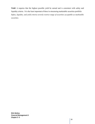 RVU-Woliso
Financial Management II
Chapter 2 -5
34
Yield: it requires that the highest possible yield be earned and is consistent with safety and
liquidity criteria. It is the least important of three in structuring marketable securities portfolio
Safety, liquidity, and yield criteria severely restrict range of securities acceptable as marketable
securities.
 
