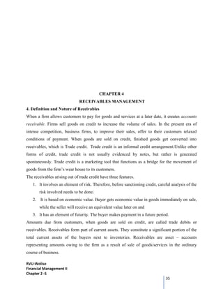 RVU-Woliso
Financial Management II
Chapter 2 -5
35
CHAPTER 4
RECEIVABLES MANAGEMENT
4. Definition and Nature of Receivables
When a firm allows customers to pay for goods and services at a later date, it creates accounts
receivable. Firms sell goods on credit to increase the volume of sales. In the present era of
intense competition, business firms, to improve their sales, offer to their customers relaxed
conditions of payment. When goods are sold on credit, finished goods get converted into
receivables, which is Trade credit. Trade credit is an informal credit arrangement.Unlike other
forms of credit, trade credit is not usually evidenced by notes, but rather is generated
spontaneously. Trade credit is a marketing tool that functions as a bridge for the movement of
goods from the firm’s wear house to its customers.
The receivables arising out of trade credit have three features.
1. It involves an element of risk. Therefore, before sanctioning credit, careful analysis of the
risk involved needs to be done;
2. It is based on economic value. Buyer gets economic value in goods immediately on sale,
while the seller will receive an equivalent value later on and
3. It has an element of futurity. The buyer makes payment in a future period.
Amounts due from customers, when goods are sold on credit, are called trade debits or
receivables. Receivables form part of current assets. They constitute a significant portion of the
total current assets of the buyers next to inventories. Receivables are asset – accounts
representing amounts owing to the firm as a result of sale of goods/services in the ordinary
course of business.
 
