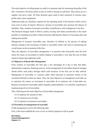 RVU-Woliso
Financial Management II
Chapter 2 -5
36
The main objective of selling goods on credit is to promote sales for increasing the profits of the
firm. Customers will always prefer to buy on credit to buying on cash basis. They always go to a
supplier who gives credit. All firms therefore grant credit to their customers to increase sales,
profits and to meet competition.
Additional funds are, therefore, required for the operating needs of the business which involve
extra costs in terms of interest. Moreover, increase in receivables also increases the chances of
bad debts. Thus, creation of accounts receivables is beneficial as well as dangerous to the firm.
The financial manager needs to follow a policy of using cash funds economically to the extent
possible in extending receivables without adversely affecting the chances of increasing sales and
making more profits.
Management of accounts receivables may, therefore, be defined as, the process of making
decision relating to the investment of funds in receivables which will result in maximizing the
overall return on the investment of the firm.
Thus, the objective of receivables management is to promote sales and profits until the level
where the return on investment in further finding of receivables is less than the cost of funds
raised to finance that additional credit.
4.1 Objectives of Receivable Management
From creation of receivables the firm gets a few advantages & it has to bear bad debts,
administrative expenses, financing costs etc. In the management of receivables financial manager
should follow such policy through which cash resources of the firm can be fully utilized.
Management of receivables is a process under which decisions to maximize returns on the
investment blocked in them are taken. Thus, the main objectives of management receivable are
to maximize the returns on investment in receivables & to minimize risk of bad debts etc.
Because investment in receivables affects liquidity and profitability, it is, therefore, significant to
maintain proper level of receivables.
Thus, following are the main objectives of receivables management:
(1) To optimize the amount of sales.
(2) To minimize cost of credit.
(3) To optimize investment in receivables.
4.2 Procedures in management of receivable
Credit management involves the following steps:
First, a firm must establish the terms of sale on which it propose to sell its goods.
 