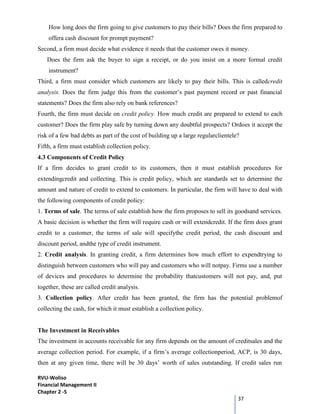RVU-Woliso
Financial Management II
Chapter 2 -5
37
How long does the firm going to give customers to pay their bills? Does the firm prepared to
offera cash discount for prompt payment?
Second, a firm must decide what evidence it needs that the customer owes it money.
Does the firm ask the buyer to sign a receipt, or do you insist on a more formal credit
instrument?
Third, a firm must consider which customers are likely to pay their bills. This is calledcredit
analysis. Does the firm judge this from the customer’s past payment record or past financial
statements? Does the firm also rely on bank references?
Fourth, the firm must decide on credit policy. How much credit are prepared to extend to each
customer? Does the firm play safe by turning down any doubtful prospects? Ordoes it accept the
risk of a few bad debts as part of the cost of building up a large regularclientele?
Fifth, a firm must establish collection policy.
4.3 Components of Credit Policy
If a firm decides to grant credit to its customers, then it must establish procedures for
extendingcredit and collecting. This is credit policy, which are standards set to determine the
amount and nature of credit to extend to customers. In particular, the firm will have to deal with
the following components of credit policy:
1. Terms of sale. The terms of sale establish how the firm proposes to sell its goodsand services.
A basic decision is whether the firm will require cash or will extendcredit. If the firm does grant
credit to a customer, the terms of sale will specifythe credit period, the cash discount and
discount period, andthe type of credit instrument.
2. Credit analysis. In granting credit, a firm determines how much effort to expendtrying to
distinguish between customers who will pay and customers who will notpay. Firms use a number
of devices and procedures to determine the probability thatcustomers will not pay, and, put
together, these are called credit analysis.
3. Collection policy. After credit has been granted, the firm has the potential problemof
collecting the cash, for which it must establish a collection policy.
The Investment in Receivables
The investment in accounts receivable for any firm depends on the amount of creditsales and the
average collection period. For example, if a firm’s average collectionperiod, ACP, is 30 days,
then at any given time, there will be 30 days’ worth of sales outstanding. If credit sales run
 