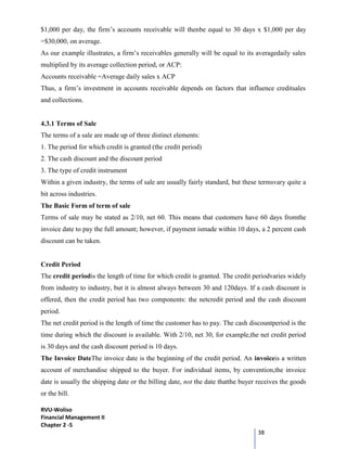 RVU-Woliso
Financial Management II
Chapter 2 -5
38
$1,000 per day, the firm’s accounts receivable will thenbe equal to 30 days x $1,000 per day
=$30,000, on average.
As our example illustrates, a firm’s receivables generally will be equal to its averagedaily sales
multiplied by its average collection period, or ACP:
Accounts receivable =Average daily sales x ACP
Thus, a firm’s investment in accounts receivable depends on factors that influence creditsales
and collections.
4.3.1 Terms of Sale
The terms of a sale are made up of three distinct elements:
1. The period for which credit is granted (the credit period)
2. The cash discount and the discount period
3. The type of credit instrument
Within a given industry, the terms of sale are usually fairly standard, but these termsvary quite a
bit across industries.
The Basic Form of term of sale
Terms of sale may be stated as 2/10, net 60. This means that customers have 60 days fromthe
invoice date to pay the full amount; however, if payment ismade within 10 days, a 2 percent cash
discount can be taken.
Credit Period
The credit periodis the length of time for which credit is granted. The credit periodvaries widely
from industry to industry, but it is almost always between 30 and 120days. If a cash discount is
offered, then the credit period has two components: the netcredit period and the cash discount
period.
The net credit period is the length of time the customer has to pay. The cash discountperiod is the
time during which the discount is available. With 2/10, net 30, for example,the net credit period
is 30 days and the cash discount period is 10 days.
The Invoice DateThe invoice date is the beginning of the credit period. An invoiceis a written
account of merchandise shipped to the buyer. For individual items, by convention,the invoice
date is usually the shipping date or the billing date, not the date thatthe buyer receives the goods
or the bill.
 
